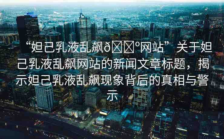 “妲己乳液亂飆??網(wǎng)站”關于妲己乳液亂飆網(wǎng)站的新聞文章標題，揭示妲己乳液亂飆現(xiàn)象背后的真相與警示