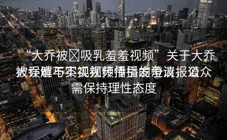 “大喬被?吸乳羞羞視頻”關(guān)于大喬被誤解與不實(shí)視頻傳播的澄清報(bào)道
大喬遭不實(shí)視頻傳播引發(fā)爭議，公眾需保持理性態(tài)度