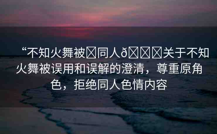 “不知火舞被?同人??關于不知火舞被誤用和誤解的澄清，尊重原角色，拒絕同人色情內(nèi)容