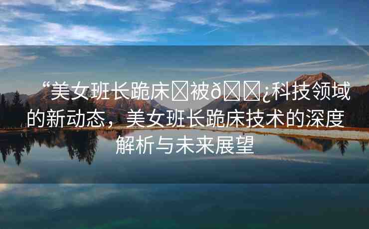 “美女班長跪床?被??科技領域的新動態(tài)，美女班長跪床技術的深度解析與未來展望