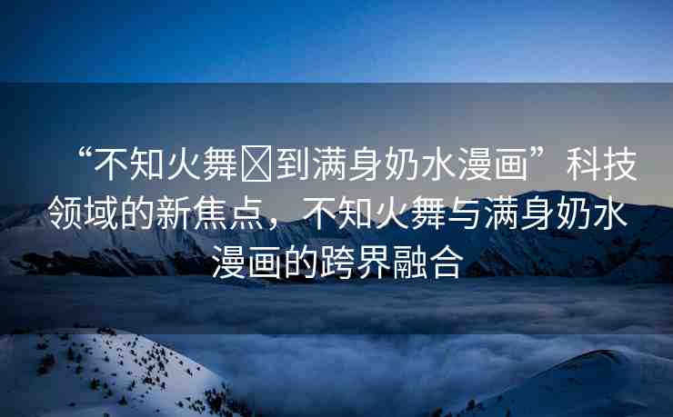 “不知火舞?到滿身奶水漫畫(huà)”科技領(lǐng)域的新焦點(diǎn)，不知火舞與滿身奶水漫畫(huà)的跨界融合