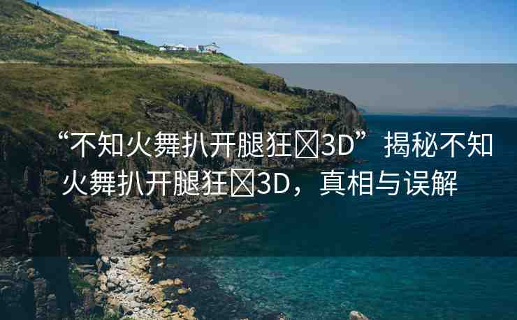 “不知火舞扒開腿狂?3D”揭秘不知火舞扒開腿狂?3D，真相與誤解