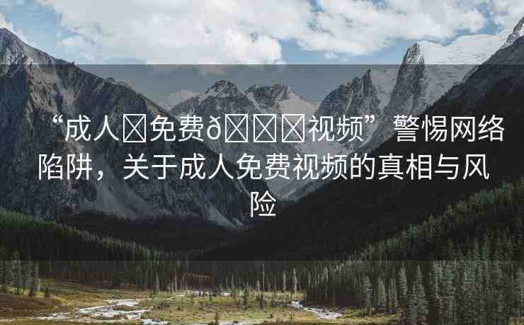“成人?免費??視頻”警惕網(wǎng)絡陷阱，關于成人免費視頻的真相與風險