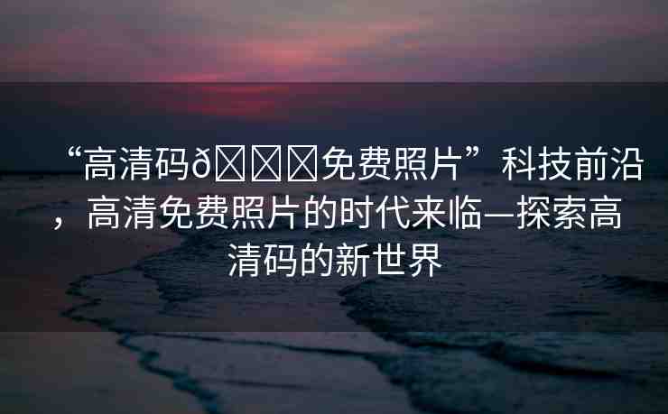 “高清碼??免費(fèi)照片”科技前沿，高清免費(fèi)照片的時(shí)代來(lái)臨—探索高清碼的新世界