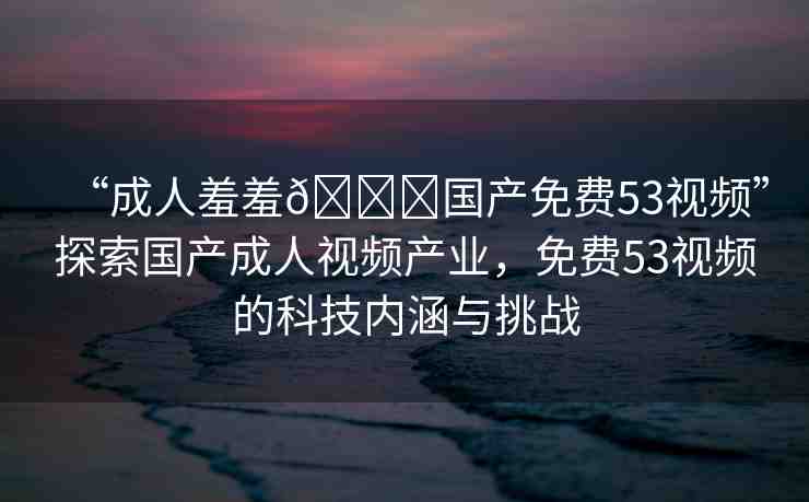 “成人羞羞??國(guó)產(chǎn)免費(fèi)53視頻”探索國(guó)產(chǎn)成人視頻產(chǎn)業(yè)，免費(fèi)53視頻的科技內(nèi)涵與挑戰(zhàn)