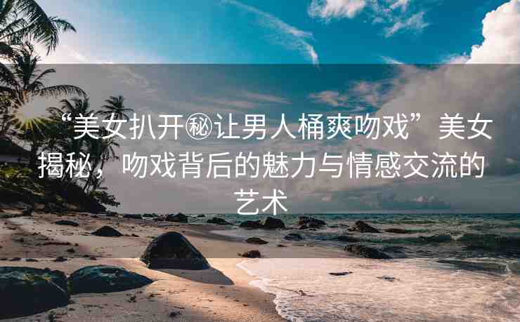 “美女扒開秘讓男人桶爽吻戲”美女揭秘，吻戲背后的魅力與情感交流的藝術(shù)
