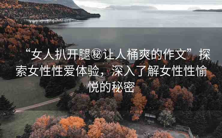 “女人扒開腿秘讓人桶爽的作文”探索女性性愛體驗，深入了解女性性愉悅的秘密