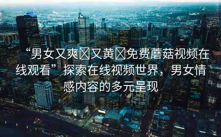 “男女又爽?又黃?免費(fèi)蘑菇視頻在線觀看”探索在線視頻世界，男女情感內(nèi)容的多元呈現(xiàn)