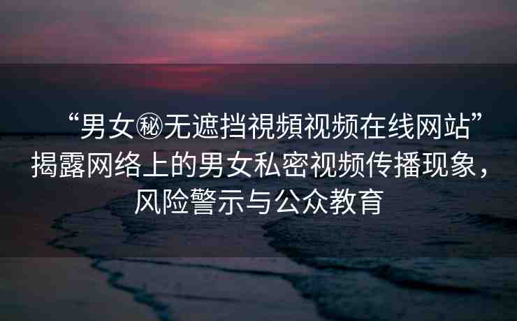“男女秘?zé)o遮擋視頻視頻在線網(wǎng)站”揭露網(wǎng)絡(luò)上的男女私密視頻傳播現(xiàn)象，風(fēng)險警示與公眾教育