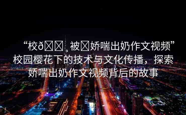 “校??被?嬌喘出奶作文視頻”校園櫻花下的技術(shù)與文化傳播，探索嬌喘出奶作文視頻背后的故事