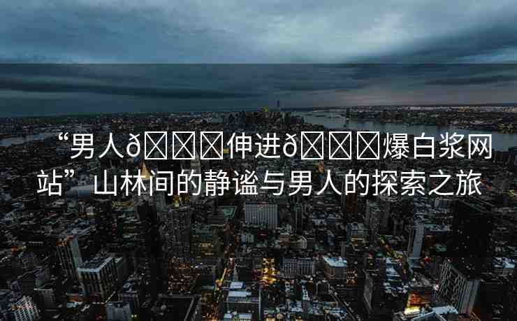“男人??伸進(jìn)??爆白漿網(wǎng)站”山林間的靜謐與男人的探索之旅