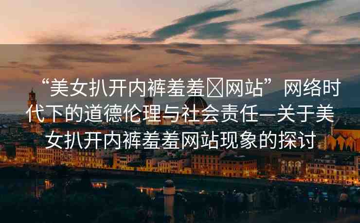 “美女扒開(kāi)內(nèi)褲羞羞?網(wǎng)站”網(wǎng)絡(luò)時(shí)代下的道德倫理與社會(huì)責(zé)任—關(guān)于美女扒開(kāi)內(nèi)褲羞羞網(wǎng)站現(xiàn)象的探討