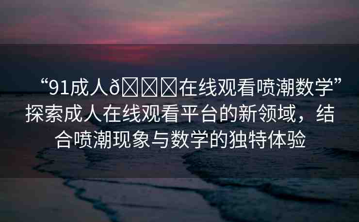 “91成人??在線觀看噴潮數(shù)學(xué)”探索成人在線觀看平臺(tái)的新領(lǐng)域，結(jié)合噴潮現(xiàn)象與數(shù)學(xué)的獨(dú)特體驗(yàn)