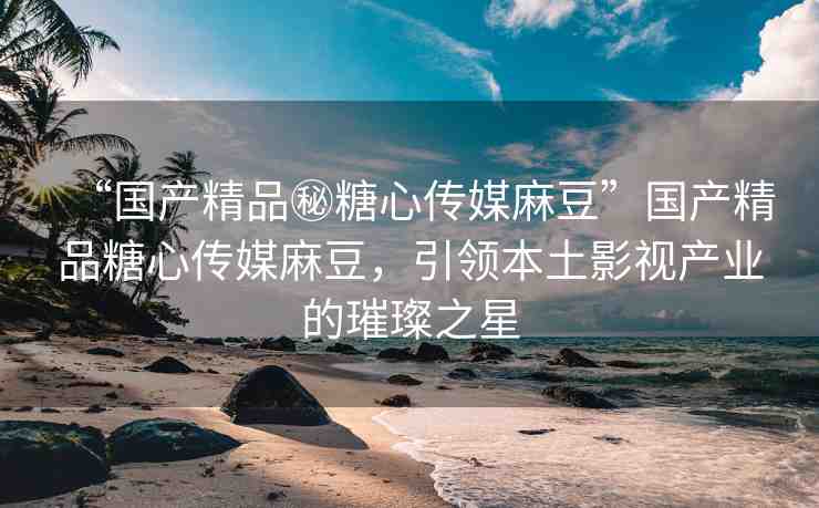 “國產(chǎn)精品秘糖心傳媒麻豆”國產(chǎn)精品糖心傳媒麻豆，引領(lǐng)本土影視產(chǎn)業(yè)的璀璨之星