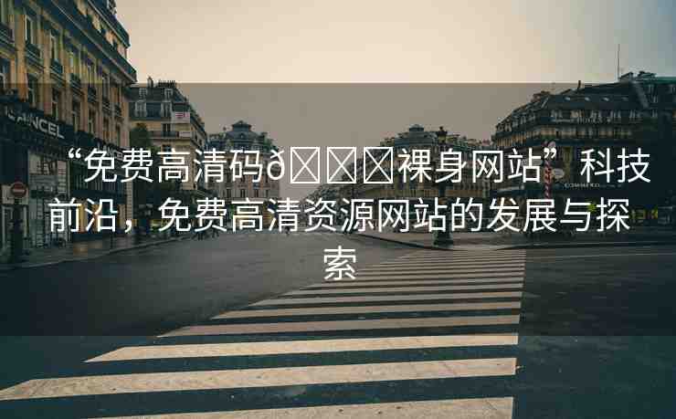 “免費高清碼??裸身網(wǎng)站”科技前沿，免費高清資源網(wǎng)站的發(fā)展與探索