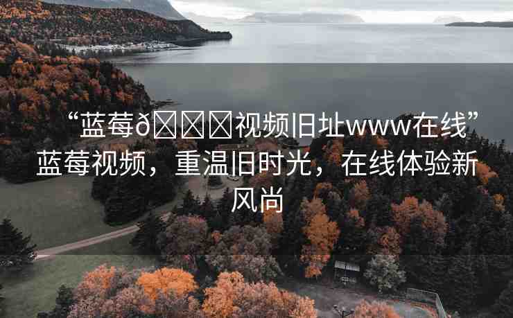 “藍莓??視頻舊址www在線”藍莓視頻，重溫舊時光，在線體驗新風尚