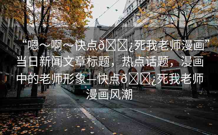“嗯～啊～快點(diǎn)??死我老師漫畫(huà)”當(dāng)日新聞文章標(biāo)題，熱點(diǎn)話題，漫畫(huà)中的老師形象—快點(diǎn)??死我老師漫畫(huà)風(fēng)潮