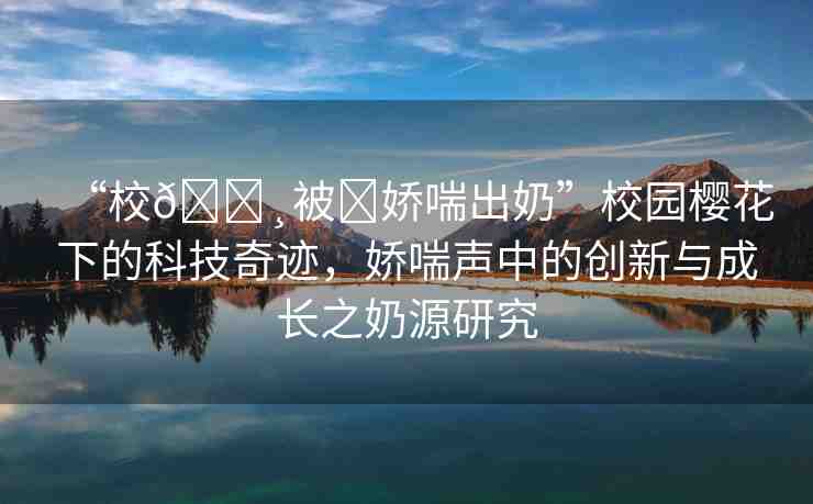 “校??被?嬌喘出奶”校園櫻花下的科技奇跡，嬌喘聲中的創(chuàng)新與成長之奶源研究