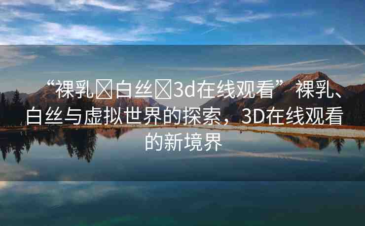 “裸乳?白絲?3d在線觀看”裸乳、白絲與虛擬世界的探索，3D在線觀看的新境界