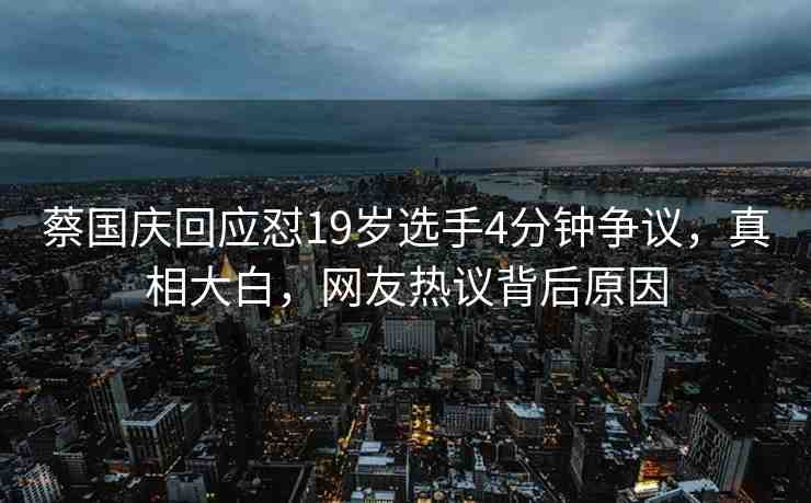 蔡國慶回應(yīng)懟19歲選手4分鐘爭議，真相大白，網(wǎng)友熱議背后原因