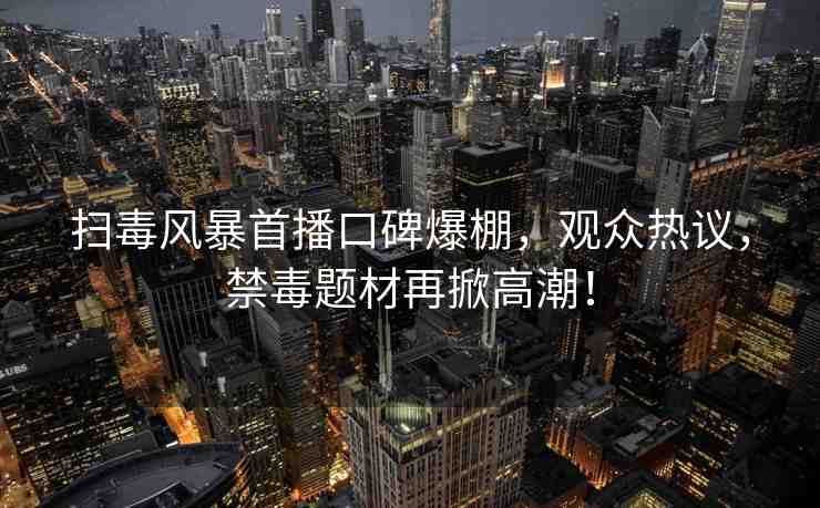 掃毒風(fēng)暴首播口碑爆棚，觀眾熱議，禁毒題材再掀高潮！