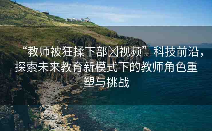 “教師被狂揉下部?視頻”科技前沿，探索未來教育新模式下的教師角色重塑與挑戰(zhàn)