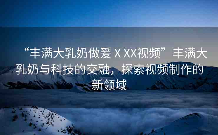 “豐滿大乳奶做爰ⅩXX視頻”豐滿大乳奶與科技的交融，探索視頻制作的新領(lǐng)域