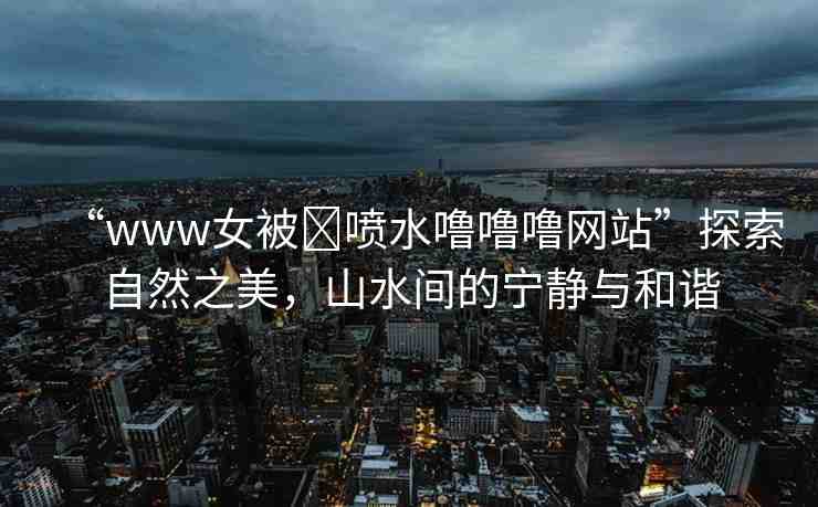 “www女被?噴水嚕嚕嚕網(wǎng)站”探索自然之美，山水間的寧?kù)o與和諧