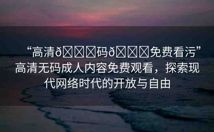 “高清??碼??免費(fèi)看污”高清無(wú)碼成人內(nèi)容免費(fèi)觀看，探索現(xiàn)代網(wǎng)絡(luò)時(shí)代的開(kāi)放與自由
