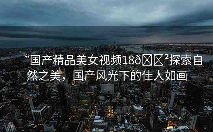 “國(guó)產(chǎn)精品美女視頻18??探索自然之美，國(guó)產(chǎn)風(fēng)光下的佳人如畫