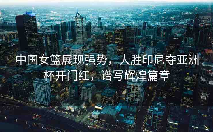 中國女籃展現(xiàn)強勢，大勝印尼奪亞洲杯開門紅，譜寫輝煌篇章