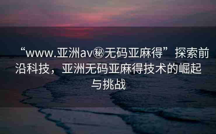 “www.亞洲av秘?zé)o碼亞麻得”探索前沿科技，亞洲無碼亞麻得技術(shù)的崛起與挑戰(zhàn)