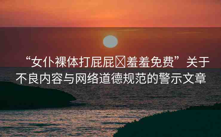 “女仆裸體打屁屁?羞羞免費(fèi)”關(guān)于不良內(nèi)容與網(wǎng)絡(luò)道德規(guī)范的警示文章