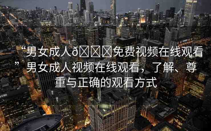 “男女成人??免費視頻在線觀看”男女成人視頻在線觀看，了解、尊重與正確的觀看方式