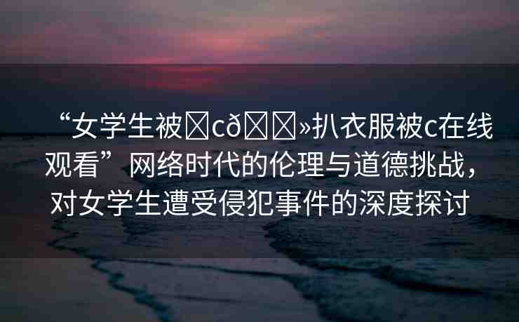 “女學(xué)生被?c??扒衣服被c在線觀看”網(wǎng)絡(luò)時代的倫理與道德挑戰(zhàn)，對女學(xué)生遭受侵犯事件的深度探討