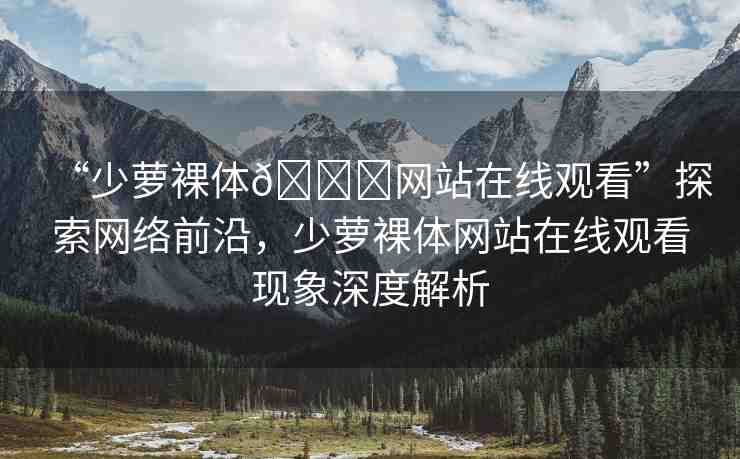 “少蘿裸體??網(wǎng)站在線(xiàn)觀看”探索網(wǎng)絡(luò)前沿，少蘿裸體網(wǎng)站在線(xiàn)觀看現(xiàn)象深度解析