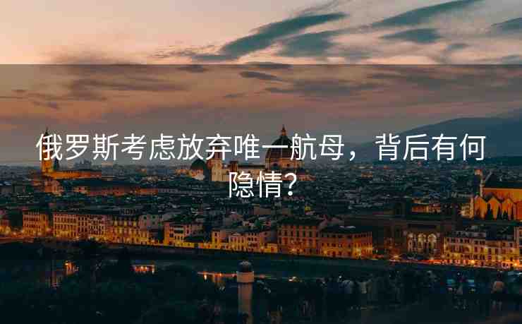 俄羅斯考慮放棄唯一航母，背后有何隱情？