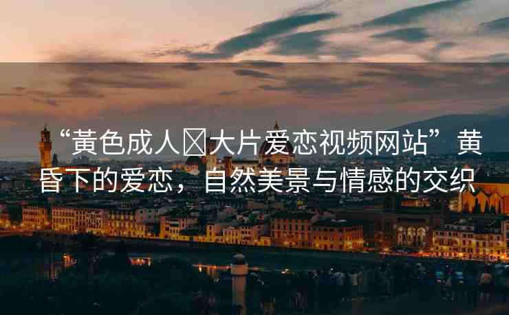 “黃色成人?大片愛戀視頻網站”黃昏下的愛戀，自然美景與情感的交織