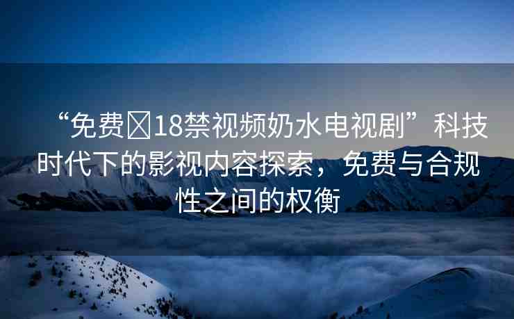 “免費(fèi)?18禁視頻奶水電視劇”科技時(shí)代下的影視內(nèi)容探索，免費(fèi)與合規(guī)性之間的權(quán)衡