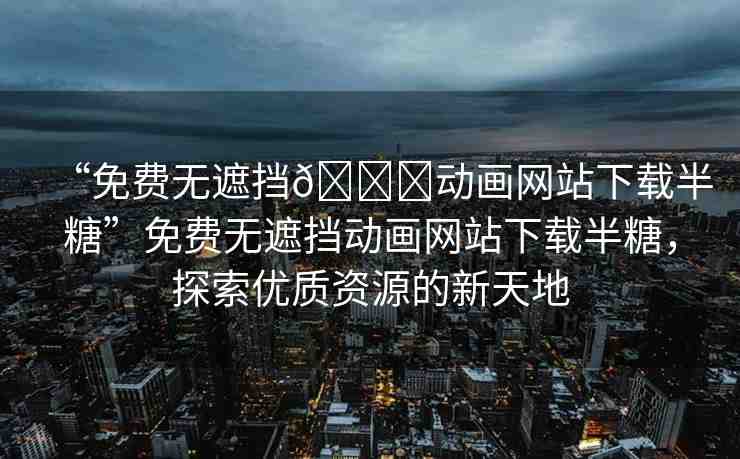 “免費無遮擋??動畫網(wǎng)站下載半糖”免費無遮擋動畫網(wǎng)站下載半糖，探索優(yōu)質(zhì)資源的新天地