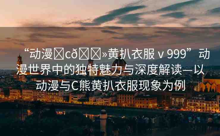 “動(dòng)漫?c??黃扒衣服ⅴ999”動(dòng)漫世界中的獨(dú)特魅力與深度解讀—以動(dòng)漫與C熊黃扒衣服現(xiàn)象為例
