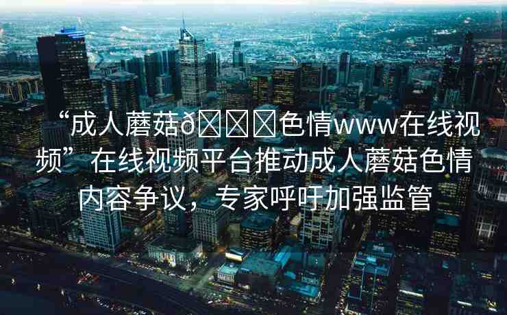 “成人蘑菇??色情www在線視頻”在線視頻平臺推動成人蘑菇色情內(nèi)容爭議，專家呼吁加強監(jiān)管