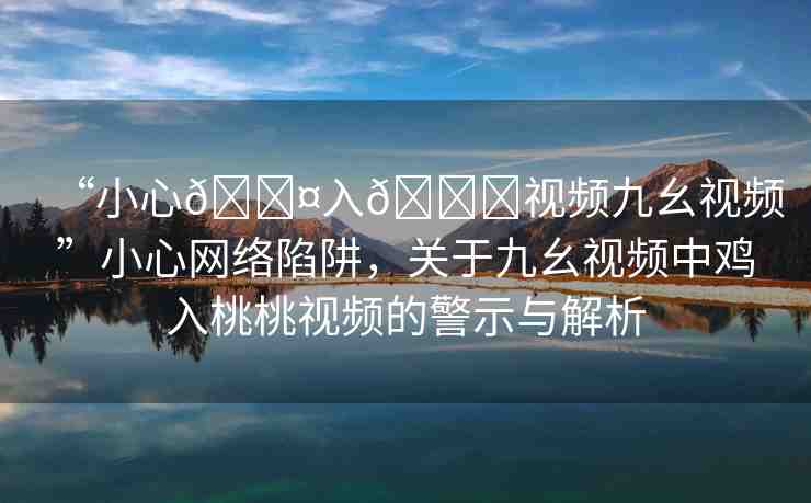 “小心??入??視頻九幺視頻”小心網(wǎng)絡(luò)陷阱，關(guān)于九幺視頻中雞入桃桃視頻的警示與解析