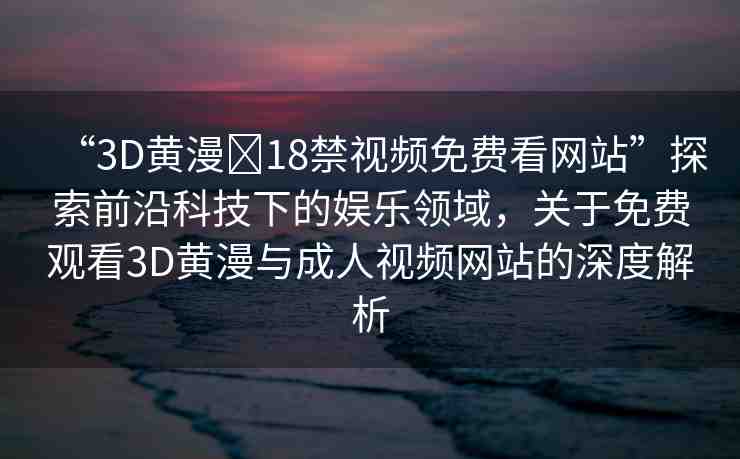 “3D黃漫?18禁視頻免費(fèi)看網(wǎng)站”探索前沿科技下的娛樂領(lǐng)域，關(guān)于免費(fèi)觀看3D黃漫與成人視頻網(wǎng)站的深度解析