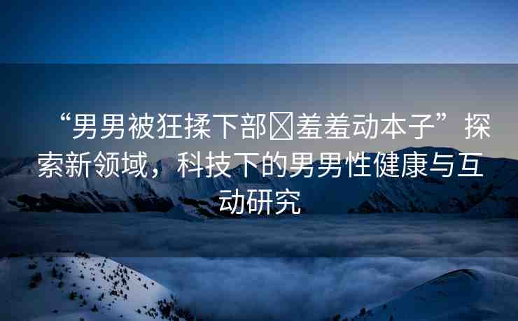 “男男被狂揉下部?羞羞動(dòng)本子”探索新領(lǐng)域，科技下的男男性健康與互動(dòng)研究