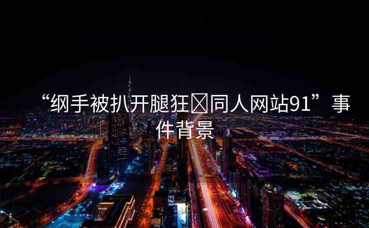 “綱手被扒開腿狂?同人網(wǎng)站91”事件背景