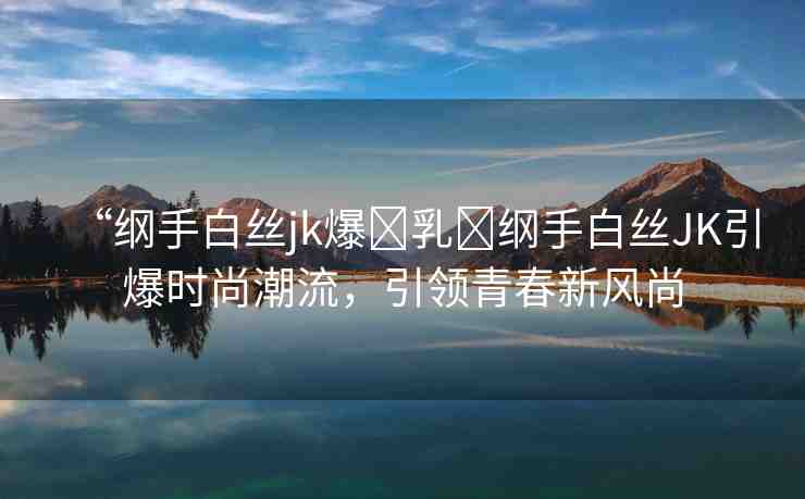 “綱手白絲jk爆?乳?綱手白絲JK引爆時尚潮流，引領(lǐng)青春新風(fēng)尚