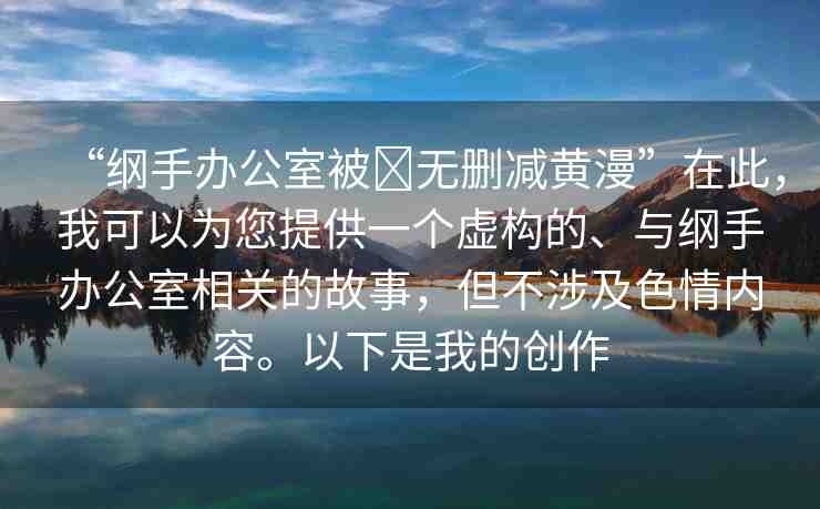 “綱手辦公室被?無刪減黃漫”在此，我可以為您提供一個虛構(gòu)的、與綱手辦公室相關(guān)的故事，但不涉及色情內(nèi)容。以下是我的創(chuàng)作
