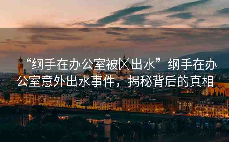 “綱手在辦公室被?出水”綱手在辦公室意外出水事件，揭秘背后的真相