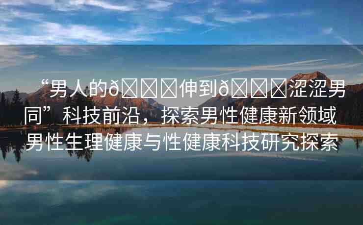 “男人的??伸到??澀澀男同”科技前沿，探索男性健康新領(lǐng)域 男性生理健康與性健康科技研究探索